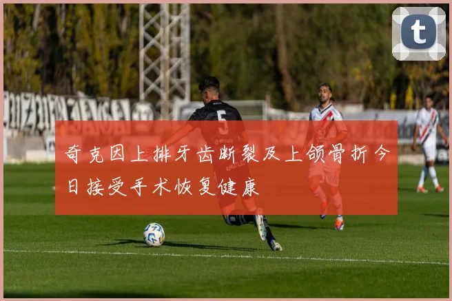 奇克因上排牙齿断裂及上颌骨折今日接受手术恢复健康