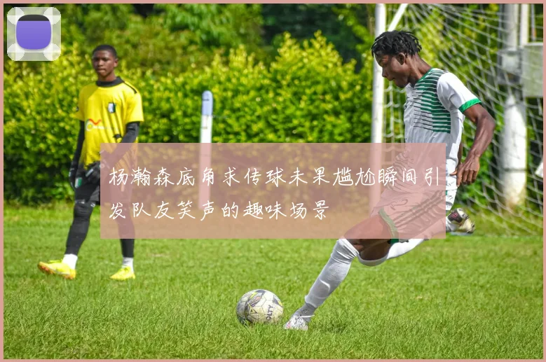 杨瀚森底角求传球未果尴尬瞬间引发队友笑声的趣味场景