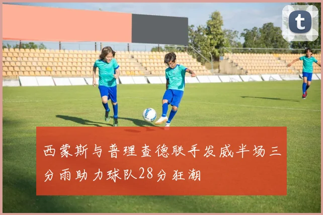 西蒙斯与普理查德联手发威半场三分雨助力球队28分狂潮
