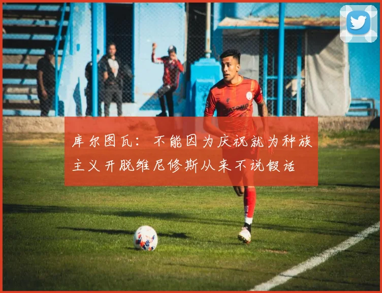 库尔图瓦：不能因为庆祝就为种族主义开脱维尼修斯从来不说假话
