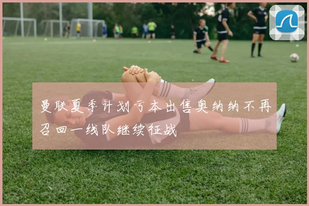 曼联夏季计划亏本出售奥纳纳不再召回一线队继续征战
