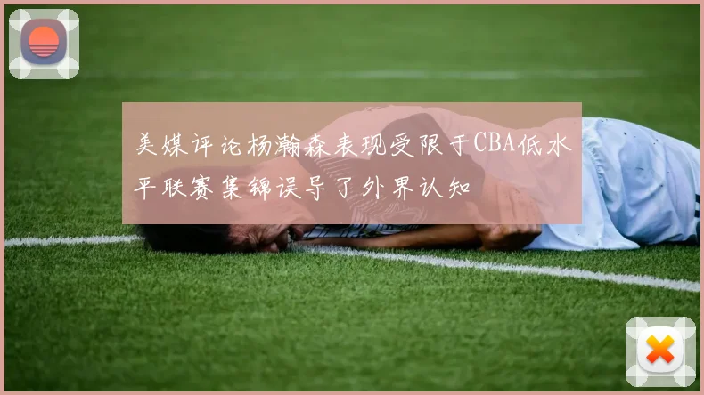 美媒评论杨瀚森表现受限于CBA低水平联赛集锦误导了外界认知