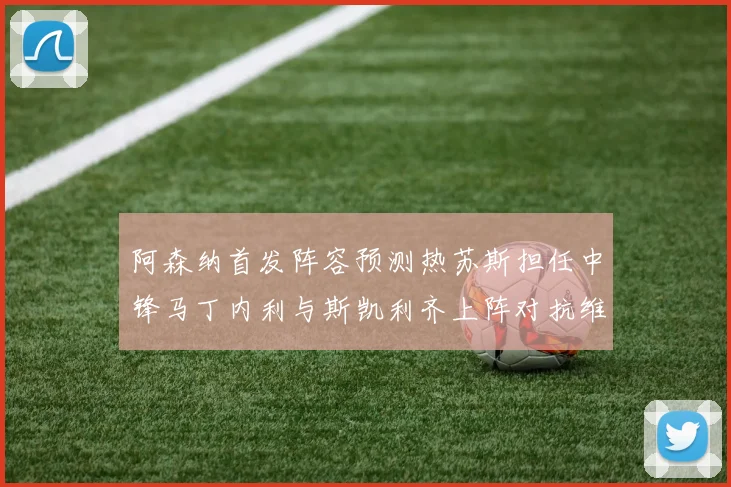 阿森纳首发阵容预测热苏斯担任中锋马丁内利与斯凯利齐上阵对抗维拉