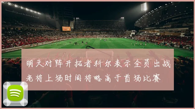 明天对阵开拓者科尔表示全员出战老将上场时间将略高于首场比赛