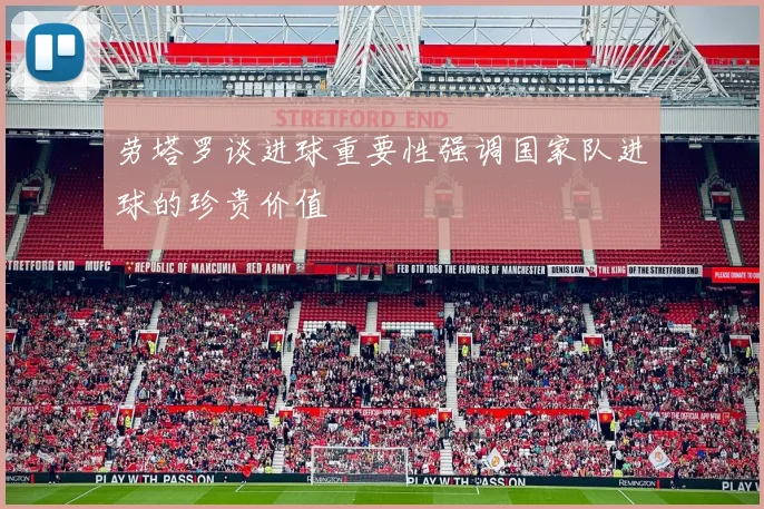 劳塔罗谈进球重要性强调国家队进球的珍贵价值