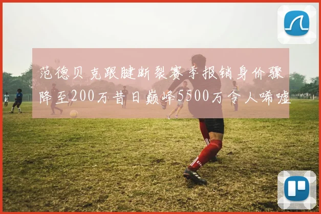 范德贝克跟腱断裂赛季报销身价骤降至200万昔日巅峰5500万令人唏嘘