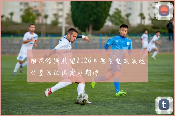维尼修斯展望2026年愿景坚定表达对皇马的热爱与期待