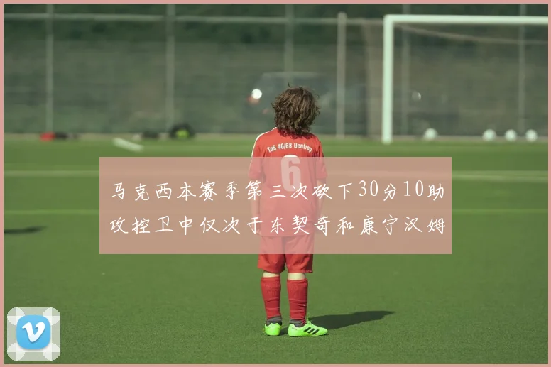 马克西本赛季第三次砍下30分10助攻控卫中仅次于东契奇和康宁汉姆