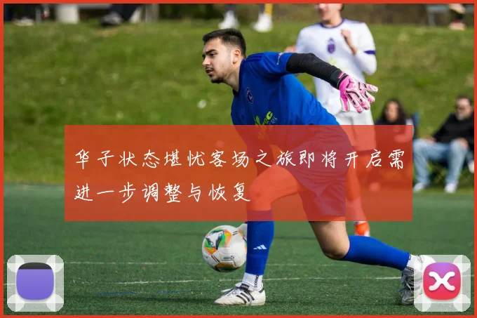 华子状态堪忧客场之旅即将开启需进一步调整与恢复