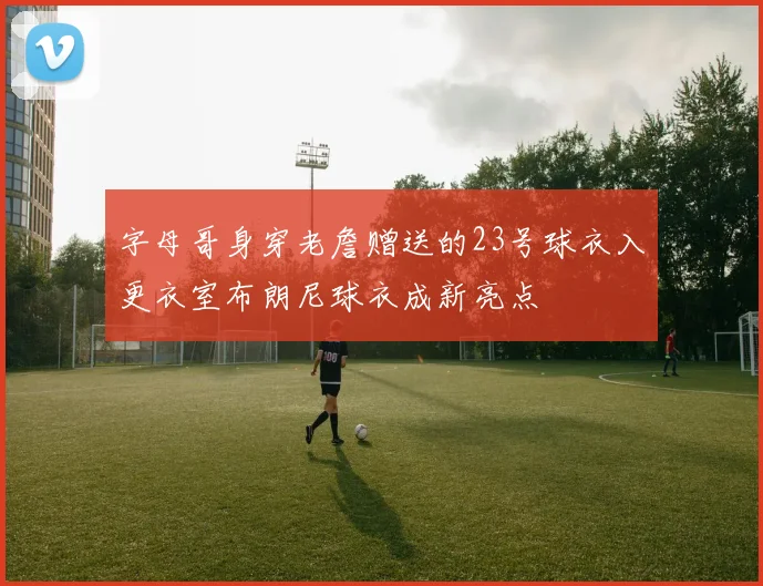字母哥身穿老詹赠送的23号球衣入更衣室布朗尼球衣成新亮点